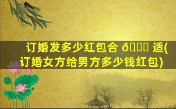 订婚发多少红包合 🐈 适(订婚女方给男方多少钱红包)